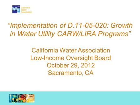 Working together. Achieving results. “Implementation of D.11-05-020: Growth in Water Utility CARW/LIRA Programs” California Water Association Low-Income.