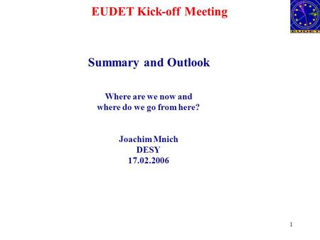1 EUDET Kick-off Meeting Summary and Outlook Where are we now and where do we go from here? Joachim Mnich DESY 17.02.2006.