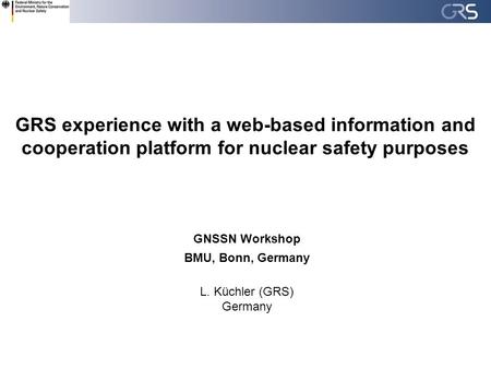 GRS experience with a web-based information and cooperation platform for nuclear safety purposes GNSSN Workshop BMU, Bonn, Germany L. Küchler (GRS) Germany.