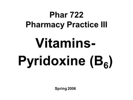 Phar 722 Pharmacy Practice III Vitamins- Pyridoxine (B 6 ) Spring 2006.