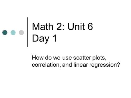 Math 2: Unit 6 Day 1 How do we use scatter plots, correlation, and linear regression?