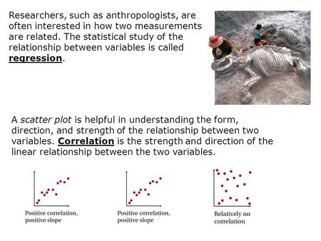 Researchers, such as anthropologists, are often interested in how two measurements are related. The statistical study of the relationship between variables.