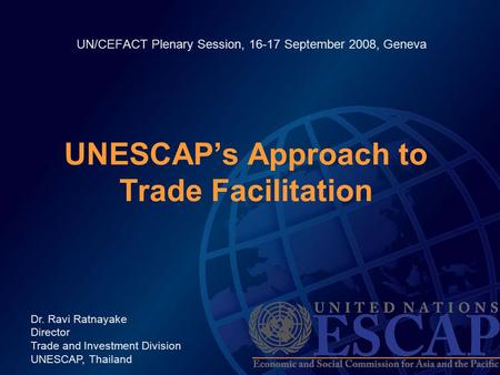 UN/CEFACT Plenary Session, 16-17 September 2008, Geneva UNESCAP’s Approach to Trade Facilitation Dr. Ravi Ratnayake Director Trade and Investment Division.