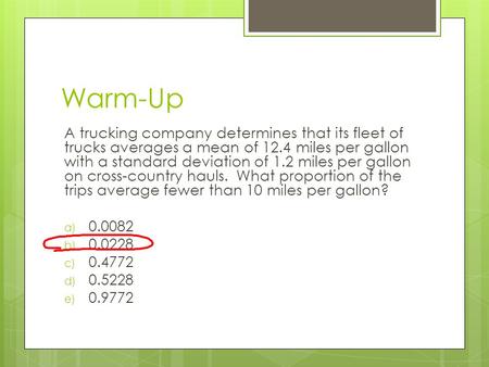 Warm-Up A trucking company determines that its fleet of trucks averages a mean of 12.4 miles per gallon with a standard deviation of 1.2 miles per gallon.