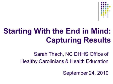 Starting With the End in Mind: Capturing Results Sarah Thach, NC DHHS Office of Healthy Carolinians & Health Education September 24, 2010.