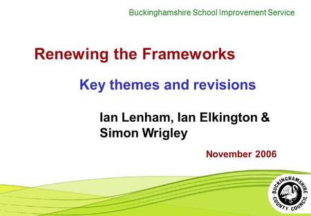 Buckinghamshire School Improvement Service Renewing the Frameworks Key themes and revisions November 2006 Ian Lenham, Ian Elkington & Simon Wrigley.