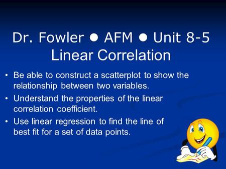 Dr. Fowler AFM Unit 8-5 Linear Correlation Be able to construct a scatterplot to show the relationship between two variables. Understand the properties.