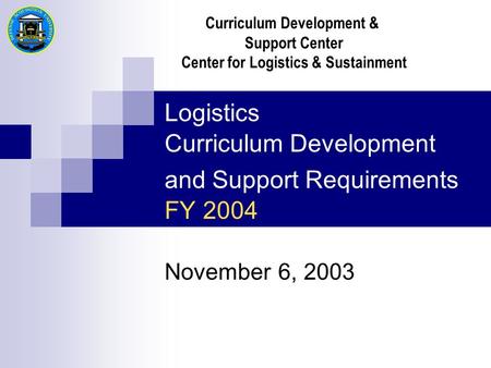 Logistics Curriculum Development and Support Requirements FY 2004 November 6, 2003 Curriculum Development & Support Center Center for Logistics & Sustainment.