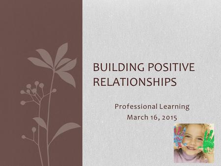 Professional Learning March 16, 2015 BUILDING POSITIVE RELATIONSHIPS.