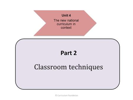 Unit 4 The new national curriculum in context © Curriculum Foundation Part 2 Classroom techniques.