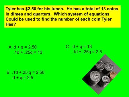 Tyler has $2.50 for his lunch. He has a total of 13 coins In dimes and quarters. Which system of equations Could be used to find the number of each coin.