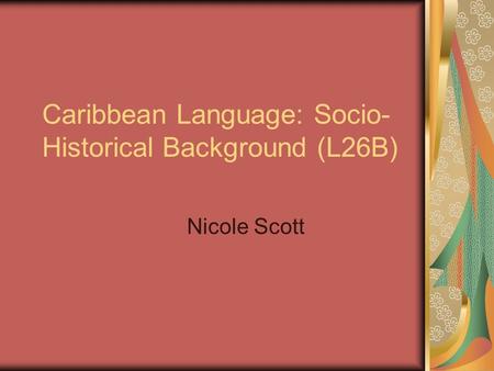 Caribbean Language: Socio- Historical Background (L26B) Nicole Scott.