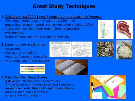 Great Study Techniques 1.Did you know???? Some Foods aid in the Learning Process Milk, nuts, seeds, rice and oats are protein rich meals that release natural.