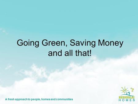 A fresh approach to people, homes and communities Going Green, Saving Money and all that!