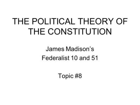 THE POLITICAL THEORY OF THE CONSTITUTION James Madison’s Federalist 10 and 51 Topic #8.