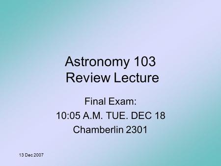 13 Dec 2007 Astronomy 103 Review Lecture Final Exam: 10:05 A.M. TUE. DEC 18 Chamberlin 2301.