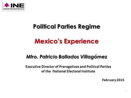 1 Mexico’s Experience Executive Director of Prerogatives and Political Parties of the National Electoral Institute February 2015 Mtro. Patricio Ballados.
