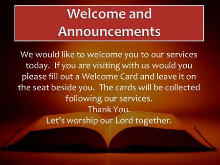 We would like to welcome you to our services today. If you are visiting with us would you please fill out a Welcome Card and leave it on the seat beside.