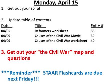 Monday, April 15 1.Get out your spiral 2. Update table of contents DateTitleEntry # 04/05Reformers worksheet38 04/09Causes of the Civil War Movie39 04/09Causes.