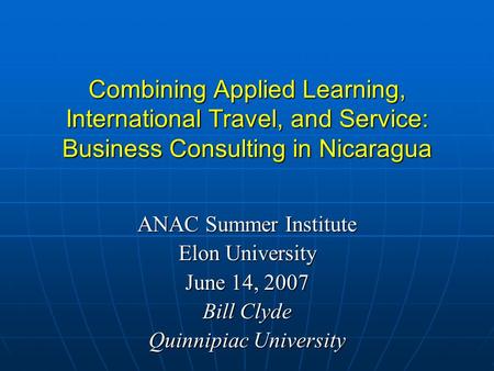 Combining Applied Learning, International Travel, and Service: Business Consulting in Nicaragua ANAC Summer Institute Elon University June 14, 2007 Bill.