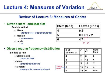 Slide 1 Lecture 4: Measures of Variation Given a stem –and-leaf plot Be able to find »Mean (40+42+3*50+51+2*52+64+67)/10=46.7 »Median (50+51)/2=50.5 »mode.