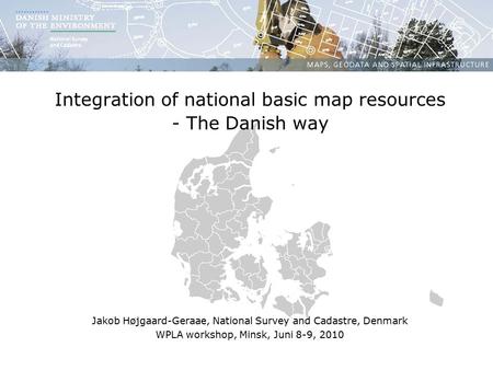 Integration of national basic map resources - The Danish way Jakob Højgaard-Geraae, National Survey and Cadastre, Denmark WPLA workshop, Minsk, Juni 8-9,