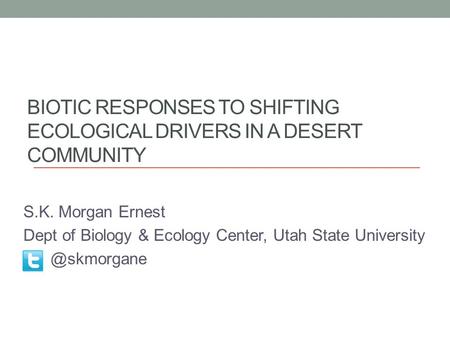 BIOTIC RESPONSES TO SHIFTING ECOLOGICAL DRIVERS IN A DESERT COMMUNITY S.K. Morgan Ernest Dept of Biology & Ecology Center, Utah State