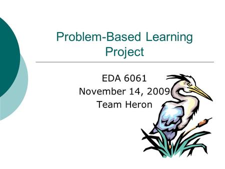 Problem-Based Learning Project EDA 6061 November 14, 2009 Team Heron.