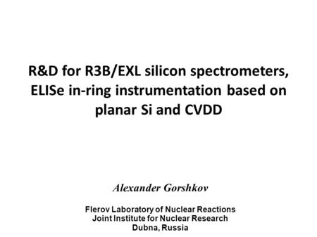 R&D for R3B/EXL silicon spectrometers, ELISe in-ring instrumentation based on planar Si and CVDD Alexander Gorshkov Flerov Laboratory of Nuclear Reactions.