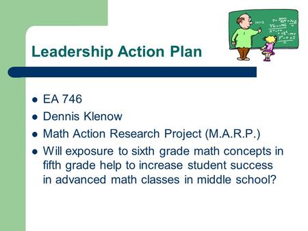 Leadership Action Plan EA 746 Dennis Klenow Math Action Research Project (M.A.R.P.) Will exposure to sixth grade math concepts in fifth grade help to increase.