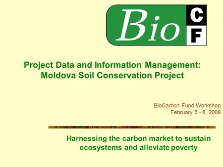 Project Data and Information Management: Moldova Soil Conservation Project BioCarbon Fund Workshop February 5 - 8, 2008 Harnessing the carbon market to.