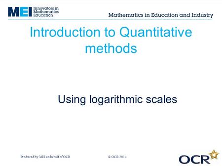 Produced by MEI on behalf of OCR © OCR 2013 Introduction to Quantitative methods Using logarithmic scales © OCR 2014.
