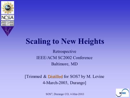 SOS7, Durango CO, 4-Mar-2003 Scaling to New Heights Retrospective IEEE/ACM SC2002 Conference Baltimore, MD Distilled [Trimmed & Distilled for SOS7 by M.