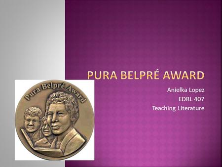 Anielka Lopez EDRL 407 Teaching Literature.  Named after Pura Belpré, the first Latina librarian at the New York Public Library.  Award established.