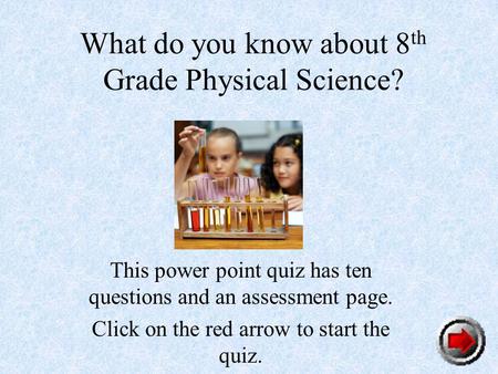What do you know about 8 th Grade Physical Science? This power point quiz has ten questions and an assessment page. Click on the red arrow to start the.