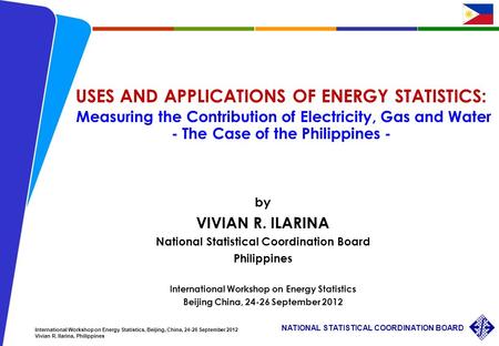 1 NATIONAL STATISTICAL COORDINATION BOARD International Workshop on Energy Statistics, Beijing, China, 24-26 September 2012 Vivian R. Ilarina, Philippines.