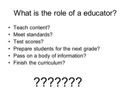 What is the role of a educator? Teach content? Meet standards? Test scores? Prepare students for the next grade? Pass on a body of information? Finish.