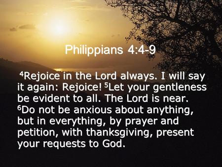 Philippians 4:4-9 4 Rejoice in the Lord always. I will say it again: Rejoice! 5 Let your gentleness be evident to all. The Lord is near. 6 Do not be anxious.