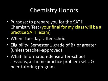 Chemistry Honors Purpose: to prepare you for the SAT II Chemistry Test (your final for my class will be a practice SAT II exam) When: Tuesdays after school.