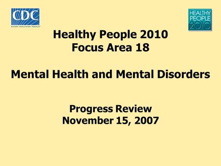 Healthy People 2010 Focus Area 18 Mental Health and Mental Disorders Progress Review November 15, 2007.