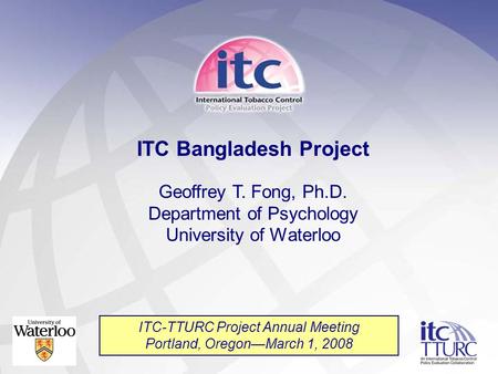 ITC Bangladesh Project Geoffrey T. Fong, Ph.D. Department of Psychology University of Waterloo ITC-TTURC Project Annual Meeting Portland, Oregon—March.
