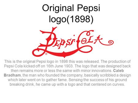 Original Pepsi logo(1898) This is the original Pepsi logo in 1898 this was released. The production of Pepsi Cola kicked off on 16th June 1903. The logo.