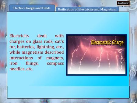 Electric Charges and Fields Unification of Electricity and Magnetism Electricity dealt with charges on glass rods, cat's fur, batteries, lightning, etc.,
