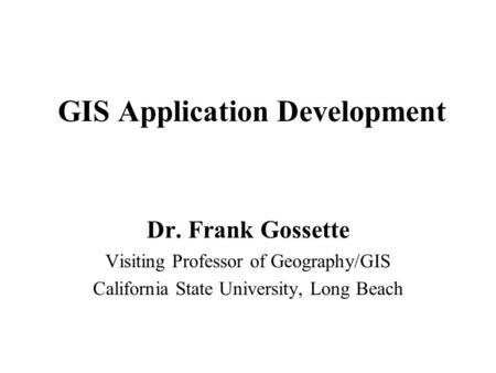 GIS Application Development Dr. Frank Gossette Visiting Professor of Geography/GIS California State University, Long Beach.