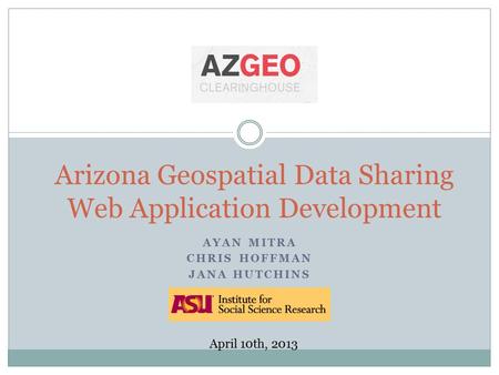 AYAN MITRA CHRIS HOFFMAN JANA HUTCHINS Arizona Geospatial Data Sharing Web Application Development April 10th, 2013.