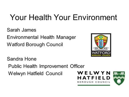 Your Health Your Environment Sarah James Environmental Health Manager Watford Borough Council Sandra Hone Public Health Improvement Officer Welwyn Hatfield.