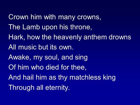 Crown him with many crowns, The Lamb upon his throne, Hark, how the heavenly anthem drowns All music but its own. Awake, my soul, and sing Of him who died.