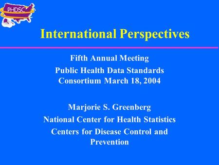 International Perspectives Fifth Annual Meeting Public Health Data Standards Consortium March 18, 2004 Marjorie S. Greenberg National Center for Health.