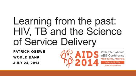 Learning from the past: HIV, TB and the Science of Service Delivery PATRICK OSEWE WORLD BANK JULY 24, 2014.