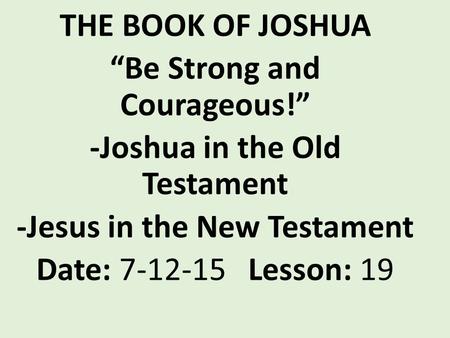 THE BOOK OF JOSHUA “Be Strong and Courageous!” -Joshua in the Old Testament -Jesus in the New Testament Date: 7-12-15 Lesson: 19.
